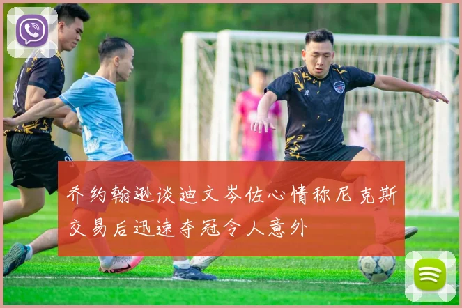 乔约翰逊谈迪文岑佐心情称尼克斯交易后迅速夺冠令人意外