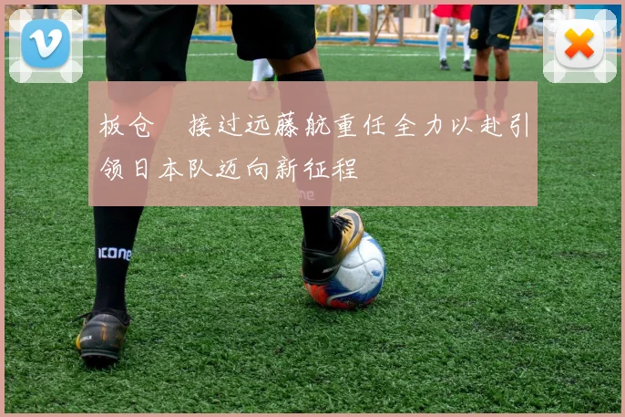 板仓滉接过远藤航重任全力以赴引领日本队迈向新征程