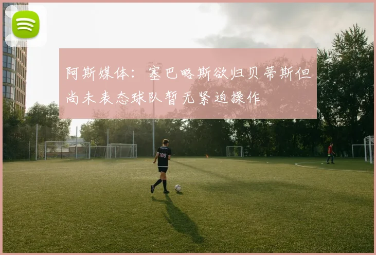 阿斯媒体：塞巴略斯欲归贝蒂斯但尚未表态球队暂无紧迫操作