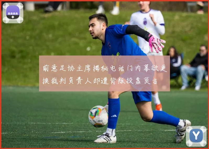前意足协主席揭秘电话门内幕欲更换裁判负责人却遭背叛投靠莫吉