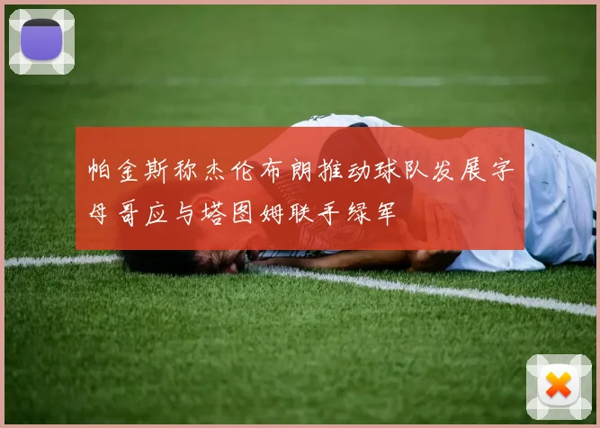 帕金斯称杰伦布朗推动球队发展字母哥应与塔图姆联手绿军