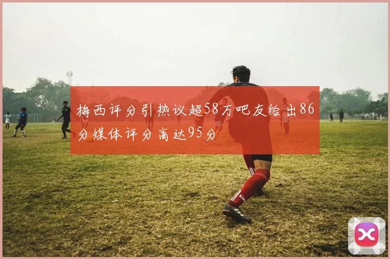梅西评分引热议超58万吧友给出86分媒体评分高达95分
