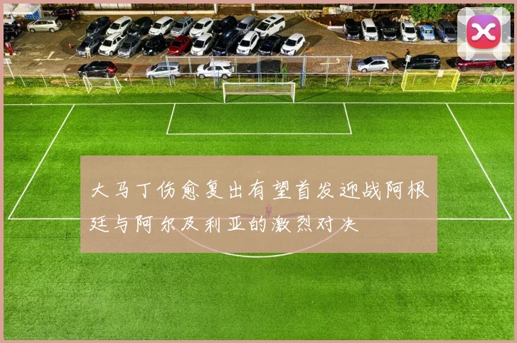 大马丁伤愈复出有望首发迎战阿根廷与阿尔及利亚的激烈对决