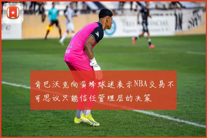 肯巴沃克向黄蜂球迷表示NBA交易不可思议只能信任管理层的决策