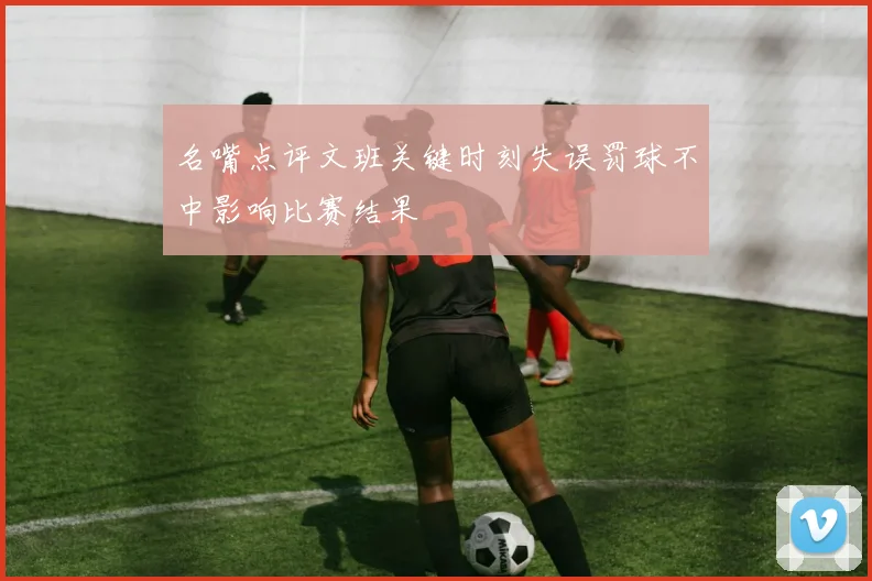 名嘴点评文班关键时刻失误罚球不中影响比赛结果