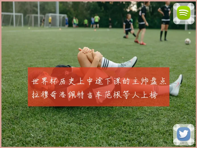 世界杯历史上中途下课的主帅盘点拉穆奇洛佩特吉车范根等人上榜