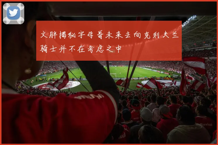 文胖揭秘字母哥未来去向克利夫兰骑士并不在考虑之中
