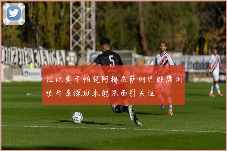 拉比奥于帕楚阿梅尼萨利巴缺席训练母亲探班未能见面引关注