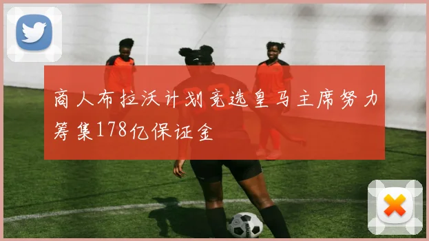 商人布拉沃计划竞选皇马主席努力筹集178亿保证金