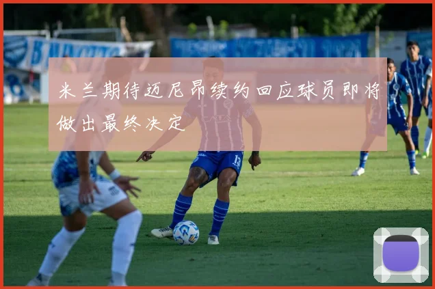 米兰期待迈尼昂续约回应球员即将做出最终决定