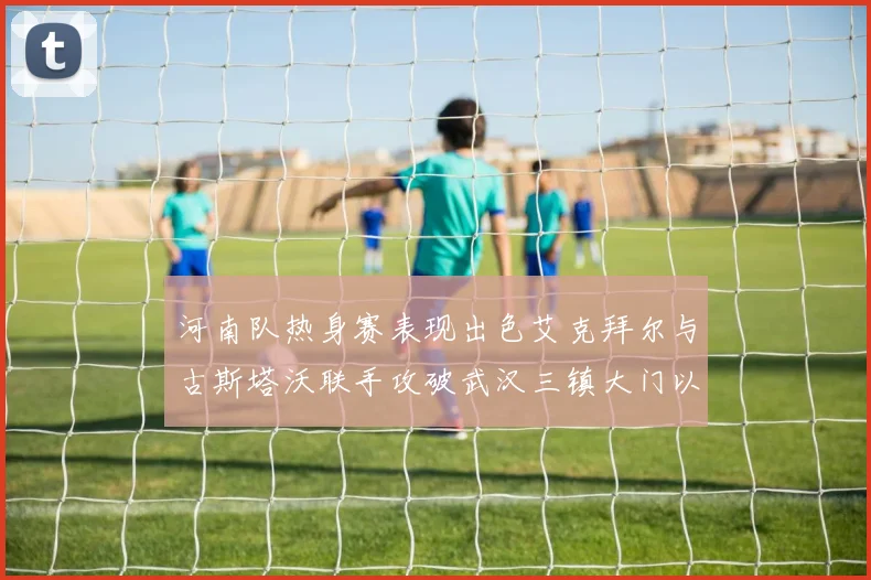 河南队热身赛表现出色艾克拜尔与古斯塔沃联手攻破武汉三镇大门以2-0获胜