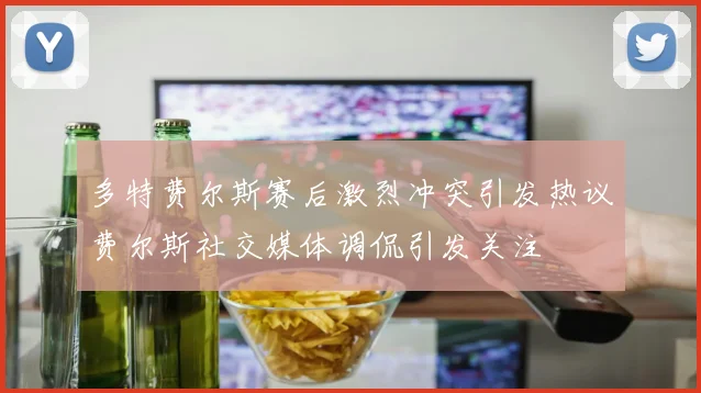多特费尔斯赛后激烈冲突引发热议费尔斯社交媒体调侃引发关注