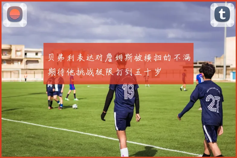 贝弗利表达对詹姆斯被横扫的不满期待他挑战极限打到五十岁