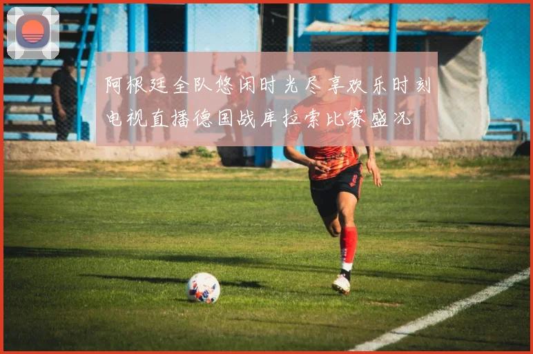 阿根廷全队悠闲时光尽享欢乐时刻电视直播德国战库拉索比赛盛况