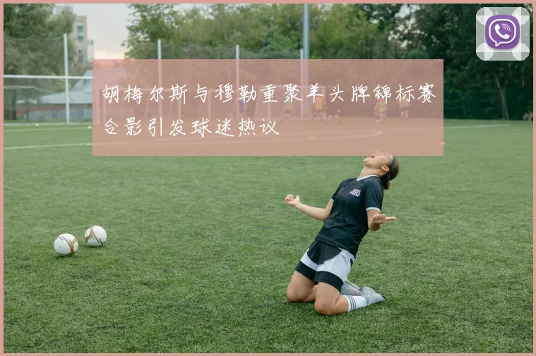 胡梅尔斯与穆勒重聚羊头牌锦标赛合影引发球迷热议