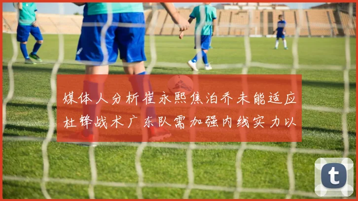 媒体人分析崔永熙焦泊乔未能适应杜锋战术广东队需加强内线实力以提升竞争力