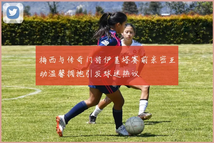 梅西与传奇门将伊基塔赛前亲密互动温馨拥抱引发球迷热议