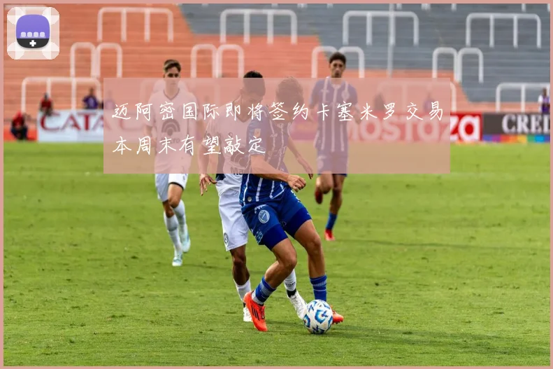 迈阿密国际即将签约卡塞米罗交易本周末有望敲定