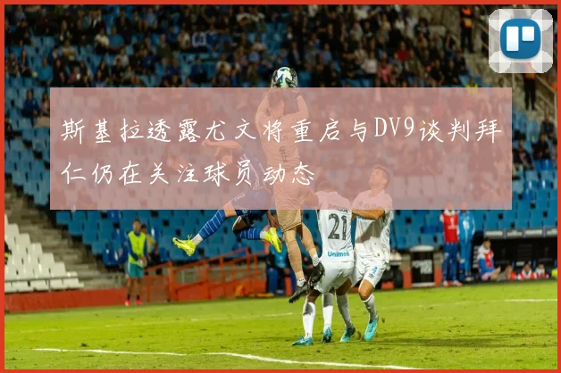 斯基拉透露尤文将重启与DV9谈判拜仁仍在关注球员动态
