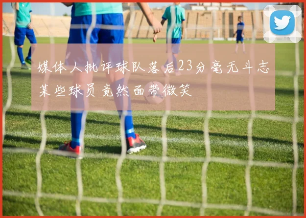 媒体人批评球队落后23分毫无斗志某些球员竟然面带微笑