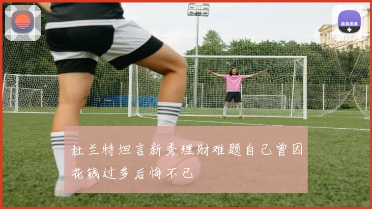 杜兰特坦言新秀理财难题自己曾因花钱过多后悔不已