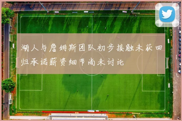 湖人与詹姆斯团队初步接触未获回归承诺薪资细节尚未讨论