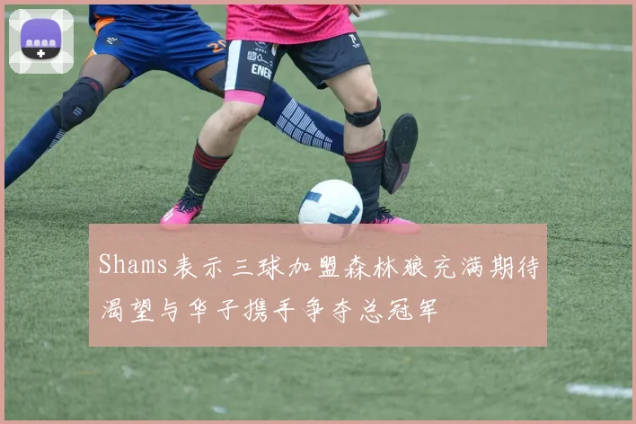 Shams表示三球加盟森林狼充满期待渴望与华子携手争夺总冠军