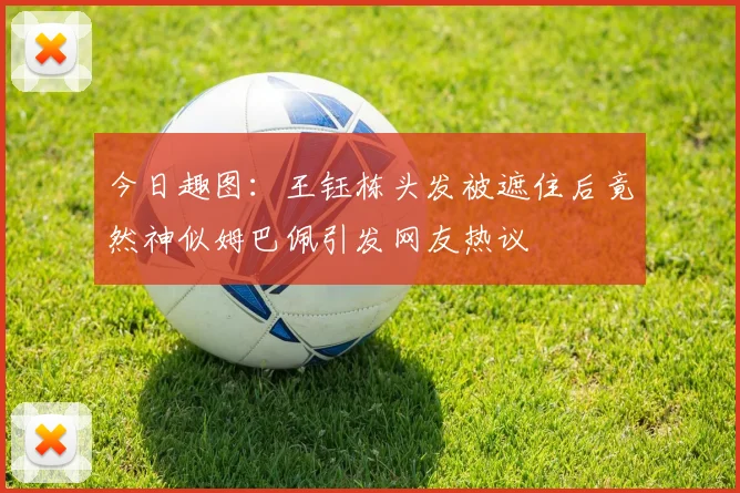 今日趣图：王钰栋头发被遮住后竟然神似姆巴佩引发网友热议