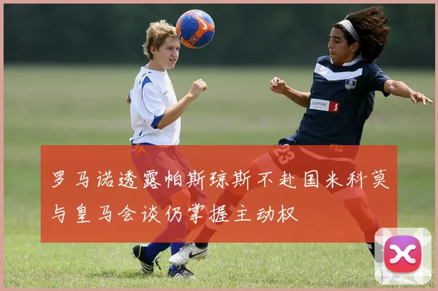 罗马诺透露帕斯琼斯不赴国米科莫与皇马会谈仍掌握主动权