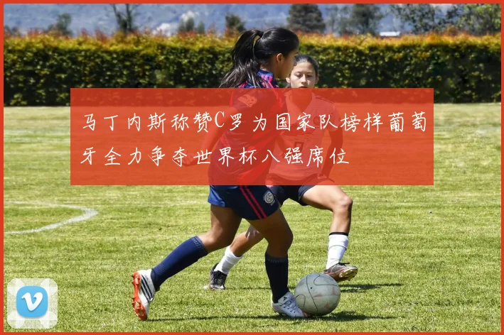 马丁内斯称赞C罗为国家队榜样葡萄牙全力争夺世界杯八强席位