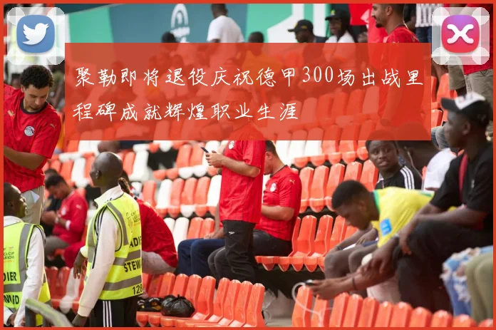 聚勒即将退役庆祝德甲300场出战里程碑成就辉煌职业生涯