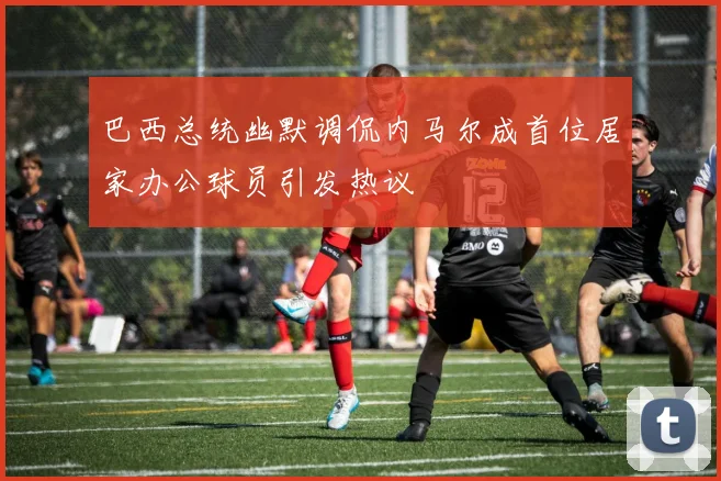 巴西总统幽默调侃内马尔成首位居家办公球员引发热议