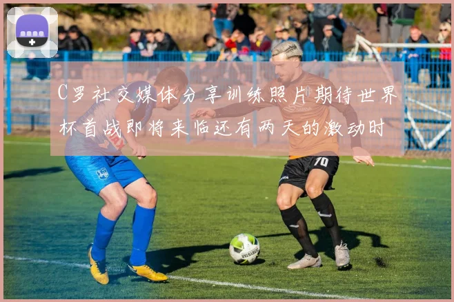 C罗社交媒体分享训练照片期待世界杯首战即将来临还有两天的激动时刻