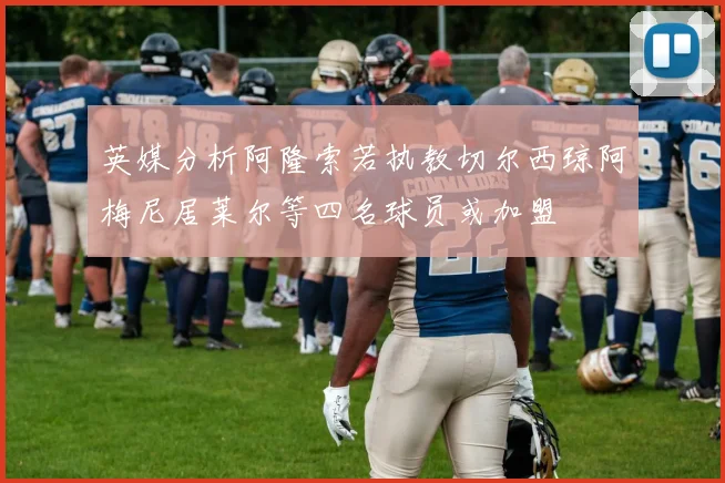 英媒分析阿隆索若执教切尔西琼阿梅尼居莱尔等四名球员或加盟