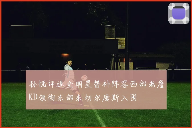 孙悦评选全明星替补阵容西部老詹KD领衔东部米切尔唐斯入围