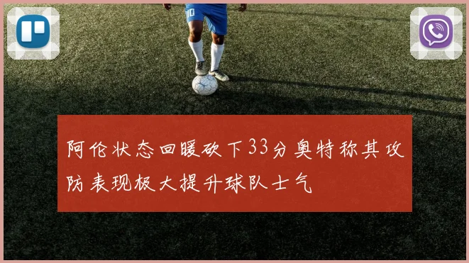 阿伦状态回暖砍下33分奥特称其攻防表现极大提升球队士气